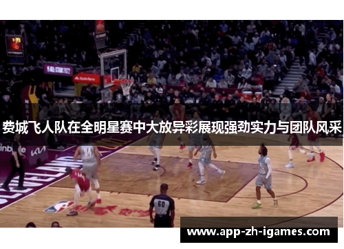 费城飞人队在全明星赛中大放异彩展现强劲实力与团队风采