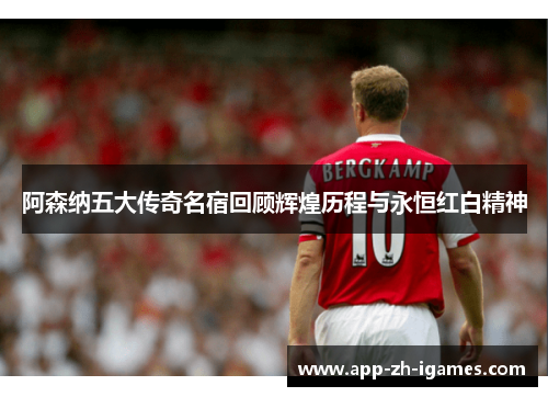 阿森纳五大传奇名宿回顾辉煌历程与永恒红白精神